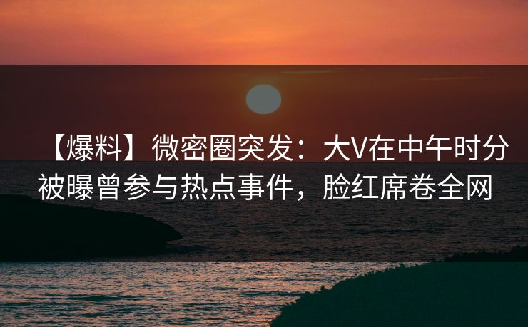 【爆料】微密圈突发：大V在中午时分被曝曾参与热点事件，脸红席卷全网