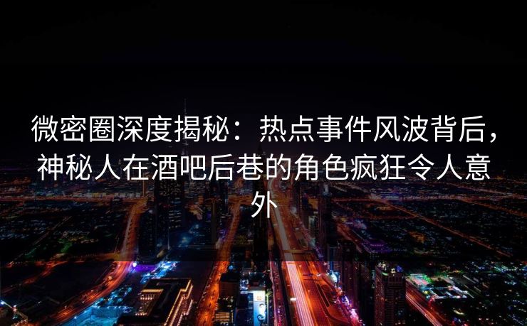 微密圈深度揭秘：热点事件风波背后，神秘人在酒吧后巷的角色疯狂令人意外