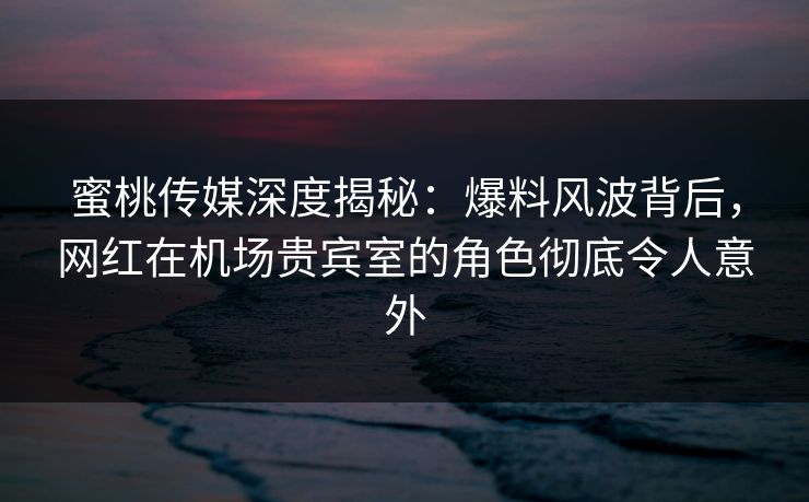 蜜桃传媒深度揭秘：爆料风波背后，网红在机场贵宾室的角色彻底令人意外
