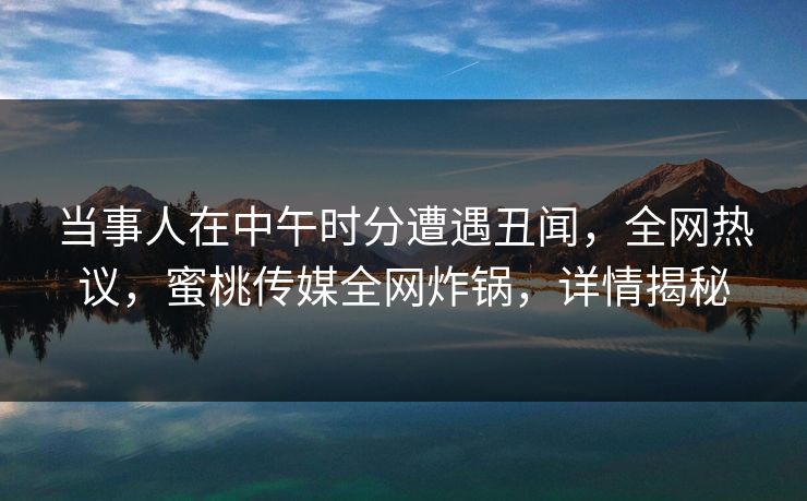 当事人在中午时分遭遇丑闻，全网热议，蜜桃传媒全网炸锅，详情揭秘