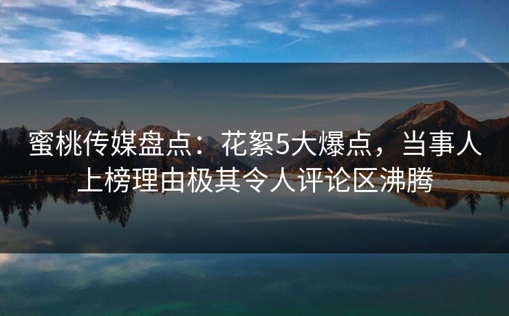 蜜桃传媒盘点：花絮5大爆点，当事人上榜理由极其令人评论区沸腾