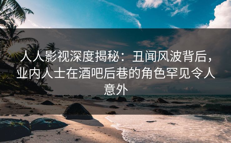 人人影视深度揭秘：丑闻风波背后，业内人士在酒吧后巷的角色罕见令人意外