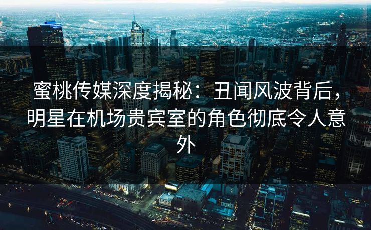 蜜桃传媒深度揭秘：丑闻风波背后，明星在机场贵宾室的角色彻底令人意外