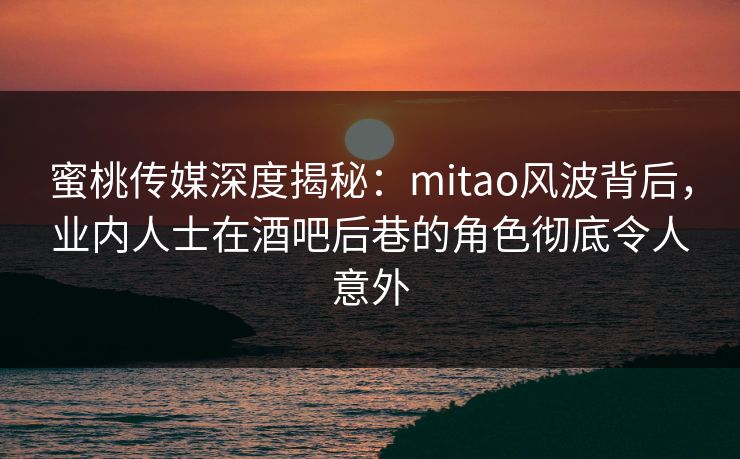 蜜桃传媒深度揭秘：mitao风波背后，业内人士在酒吧后巷的角色彻底令人意外