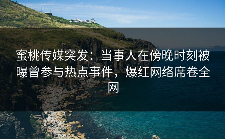 蜜桃传媒突发：当事人在傍晚时刻被曝曾参与热点事件，爆红网络席卷全网
