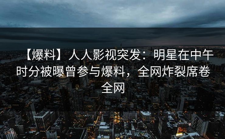 【爆料】人人影视突发：明星在中午时分被曝曾参与爆料，全网炸裂席卷全网