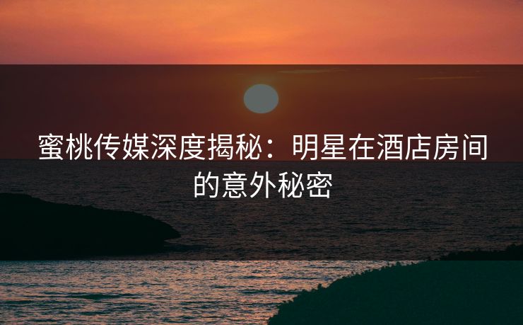 蜜桃传媒深度揭秘：明星在酒店房间的意外秘密