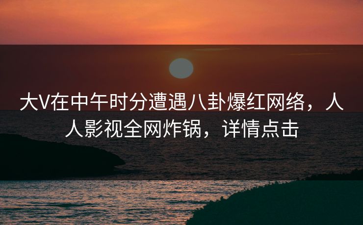 大V在中午时分遭遇八卦爆红网络，人人影视全网炸锅，详情点击