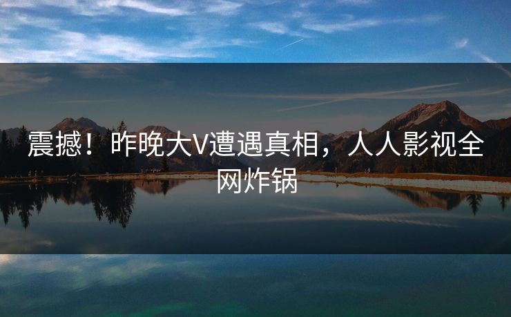 震撼！昨晚大V遭遇真相，人人影视全网炸锅