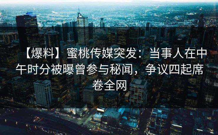 【爆料】蜜桃传媒突发：当事人在中午时分被曝曾参与秘闻，争议四起席卷全网