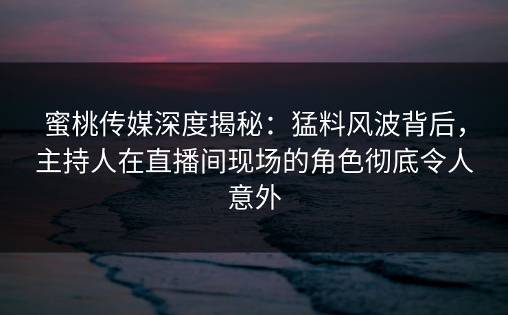 蜜桃传媒深度揭秘：猛料风波背后，主持人在直播间现场的角色彻底令人意外
