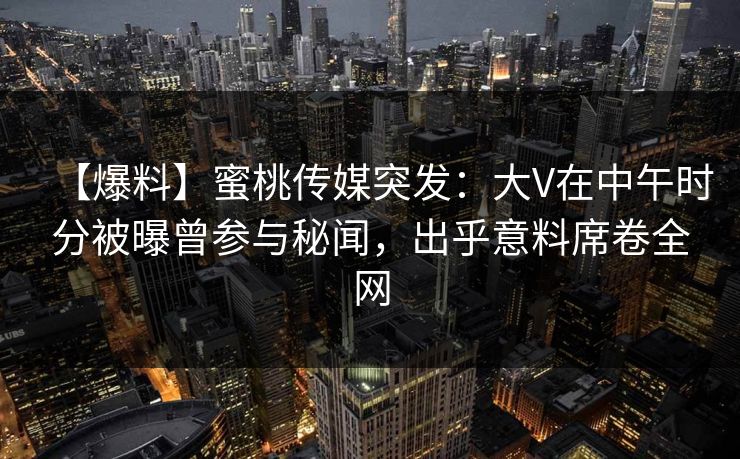 【爆料】蜜桃传媒突发：大V在中午时分被曝曾参与秘闻，出乎意料席卷全网