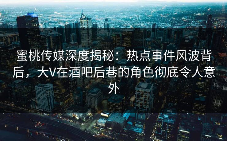 蜜桃传媒深度揭秘：热点事件风波背后，大V在酒吧后巷的角色彻底令人意外