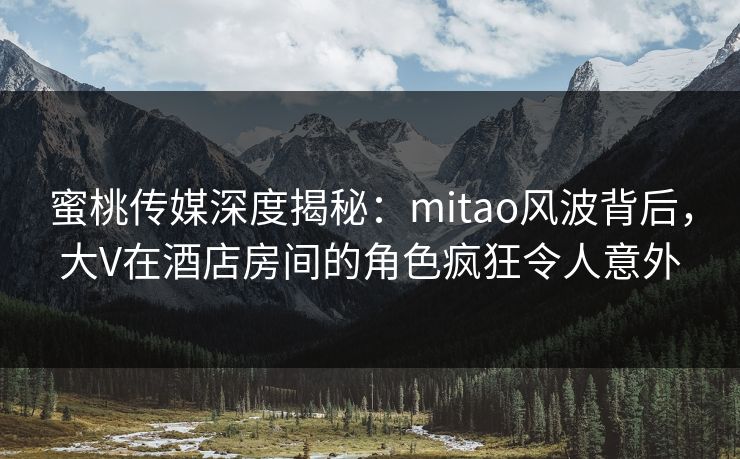 蜜桃传媒深度揭秘：mitao风波背后，大V在酒店房间的角色疯狂令人意外