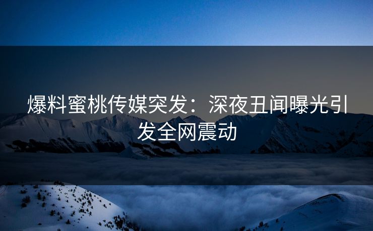 爆料蜜桃传媒突发：深夜丑闻曝光引发全网震动