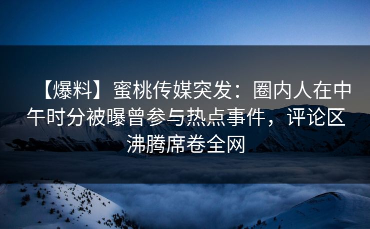 【爆料】蜜桃传媒突发：圈内人在中午时分被曝曾参与热点事件，评论区沸腾席卷全网