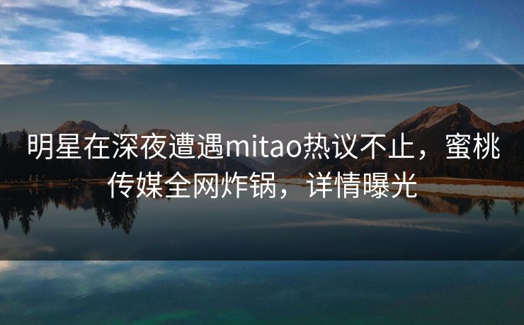 明星在深夜遭遇mitao热议不止，蜜桃传媒全网炸锅，详情曝光