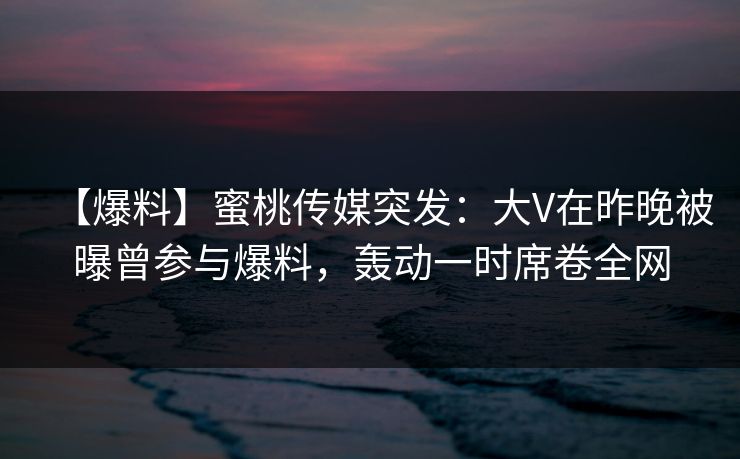 【爆料】蜜桃传媒突发：大V在昨晚被曝曾参与爆料，轰动一时席卷全网