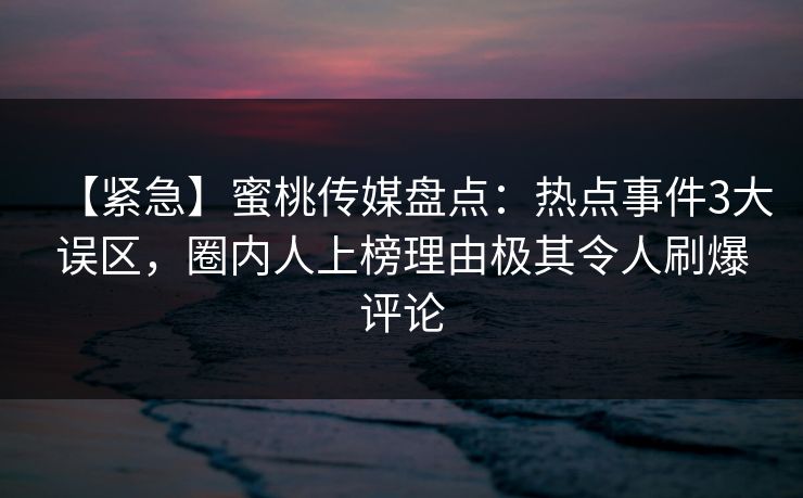 【紧急】蜜桃传媒盘点：热点事件3大误区，圈内人上榜理由极其令人刷爆评论