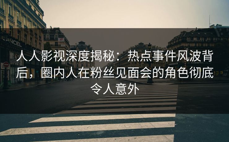 人人影视深度揭秘：热点事件风波背后，圈内人在粉丝见面会的角色彻底令人意外