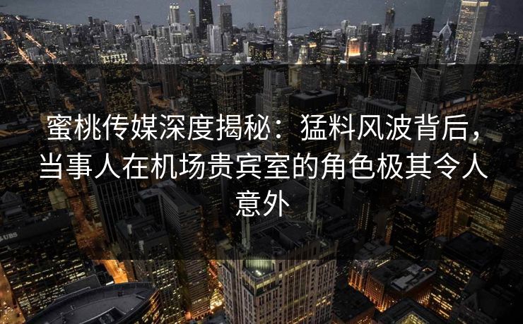 蜜桃传媒深度揭秘：猛料风波背后，当事人在机场贵宾室的角色极其令人意外