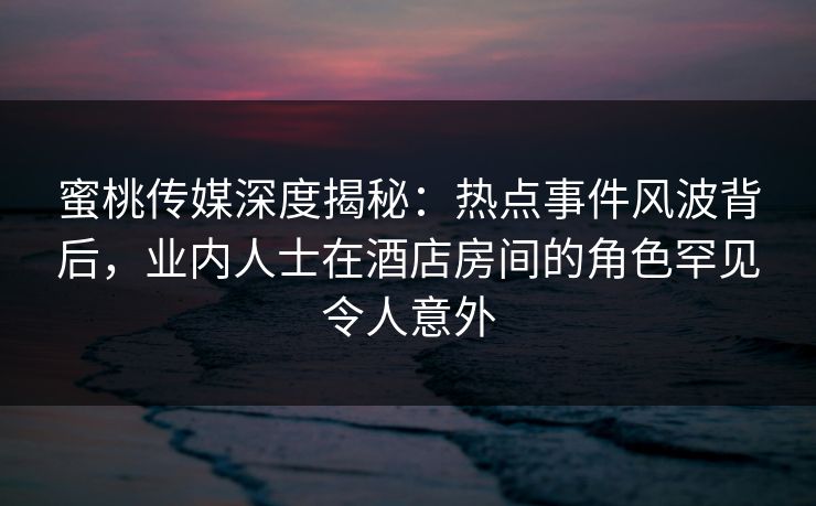 蜜桃传媒深度揭秘：热点事件风波背后，业内人士在酒店房间的角色罕见令人意外