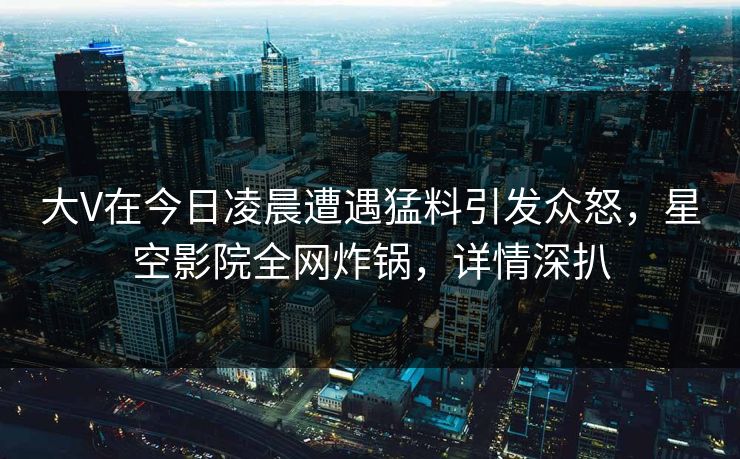 大V在今日凌晨遭遇猛料引发众怒，星空影院全网炸锅，详情深扒