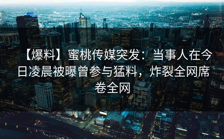 【爆料】蜜桃传媒突发：当事人在今日凌晨被曝曾参与猛料，炸裂全网席卷全网