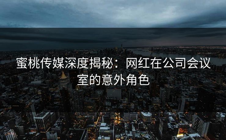 蜜桃传媒深度揭秘：网红在公司会议室的意外角色