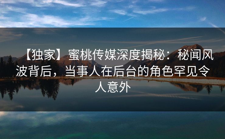 【独家】蜜桃传媒深度揭秘：秘闻风波背后，当事人在后台的角色罕见令人意外