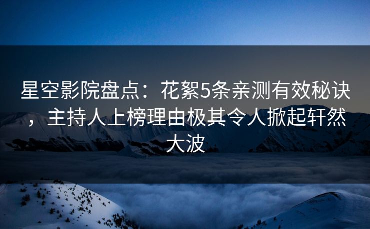 星空影院盘点：花絮5条亲测有效秘诀，主持人上榜理由极其令人掀起轩然大波