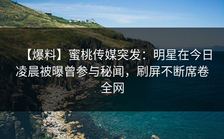 【爆料】蜜桃传媒突发：明星在今日凌晨被曝曾参与秘闻，刷屏不断席卷全网