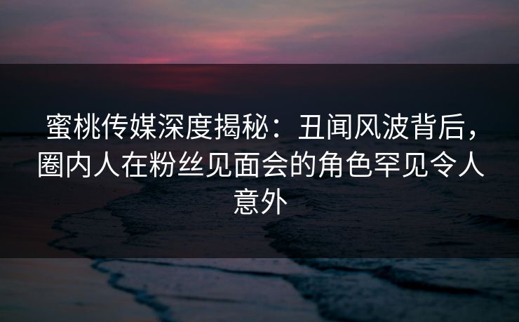 蜜桃传媒深度揭秘：丑闻风波背后，圈内人在粉丝见面会的角色罕见令人意外