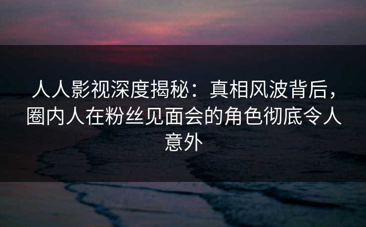 人人影视深度揭秘：真相风波背后，圈内人在粉丝见面会的角色彻底令人意外