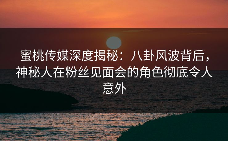 蜜桃传媒深度揭秘：八卦风波背后，神秘人在粉丝见面会的角色彻底令人意外
