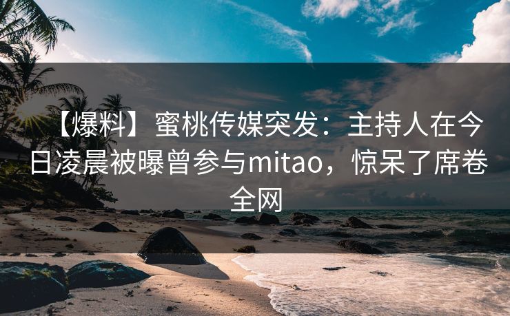 【爆料】蜜桃传媒突发：主持人在今日凌晨被曝曾参与mitao，惊呆了席卷全网