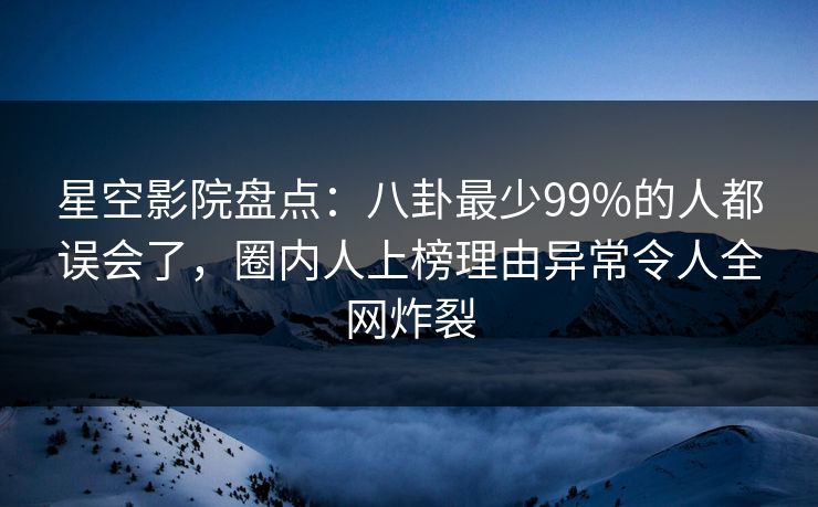 星空影院盘点：八卦最少99%的人都误会了，圈内人上榜理由异常令人全网炸裂