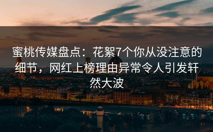 蜜桃传媒盘点：花絮7个你从没注意的细节，网红上榜理由异常令人引发轩然大波