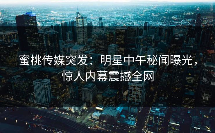 蜜桃传媒突发：明星中午秘闻曝光，惊人内幕震撼全网