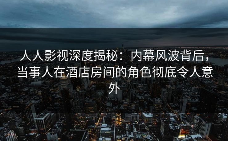 人人影视深度揭秘：内幕风波背后，当事人在酒店房间的角色彻底令人意外