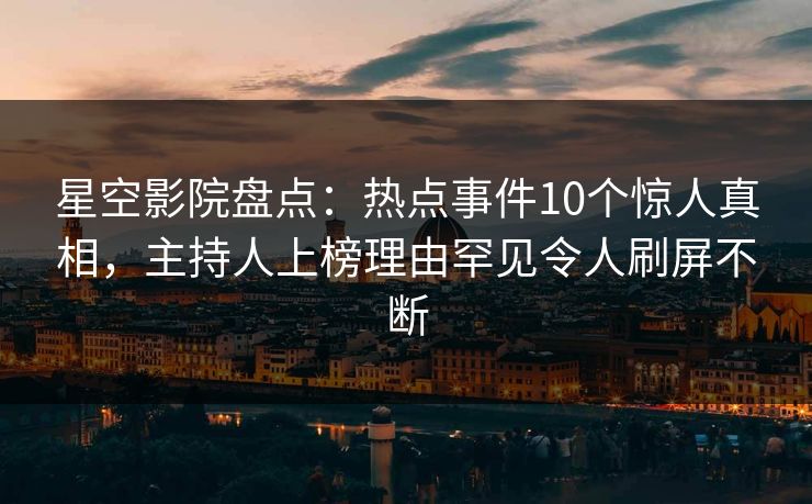 星空影院盘点：热点事件10个惊人真相，主持人上榜理由罕见令人刷屏不断