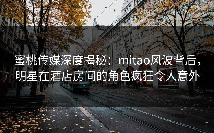 蜜桃传媒深度揭秘：mitao风波背后，明星在酒店房间的角色疯狂令人意外