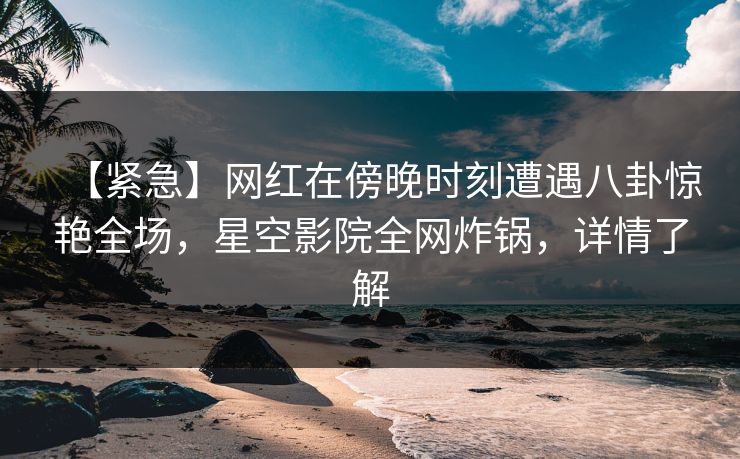 【紧急】网红在傍晚时刻遭遇八卦惊艳全场，星空影院全网炸锅，详情了解