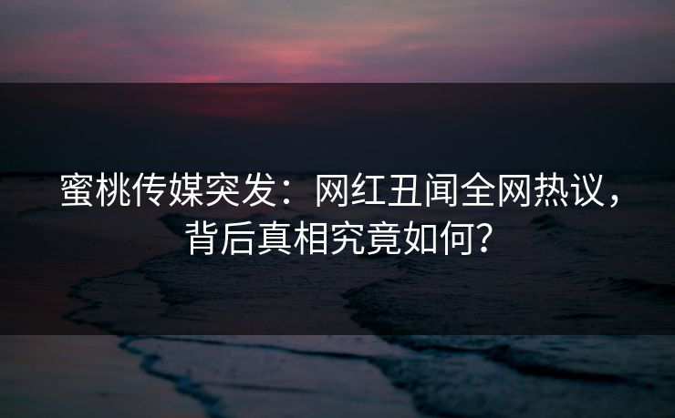 蜜桃传媒突发：网红丑闻全网热议，背后真相究竟如何？