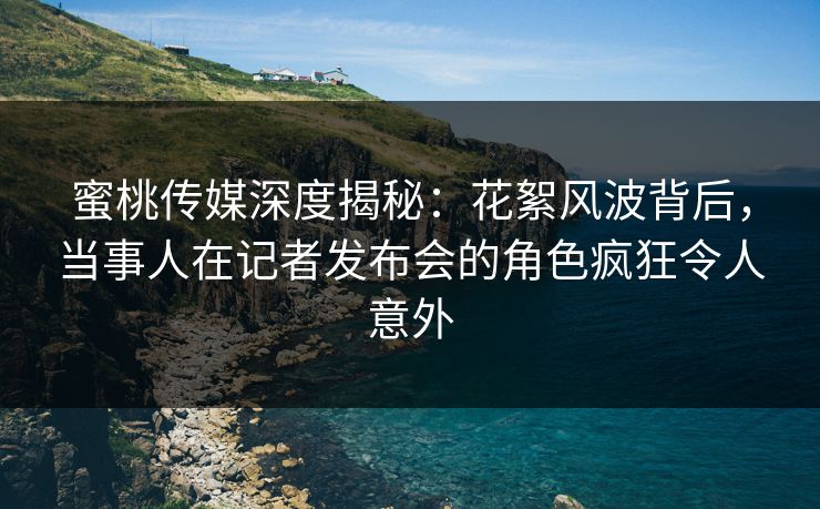 蜜桃传媒深度揭秘：花絮风波背后，当事人在记者发布会的角色疯狂令人意外