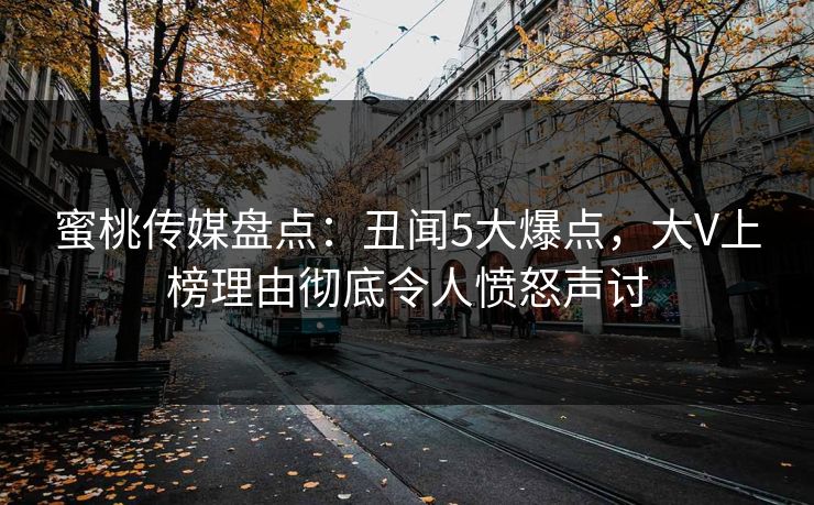 蜜桃传媒盘点：丑闻5大爆点，大V上榜理由彻底令人愤怒声讨