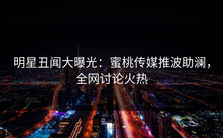 明星丑闻大曝光：蜜桃传媒推波助澜，全网讨论火热