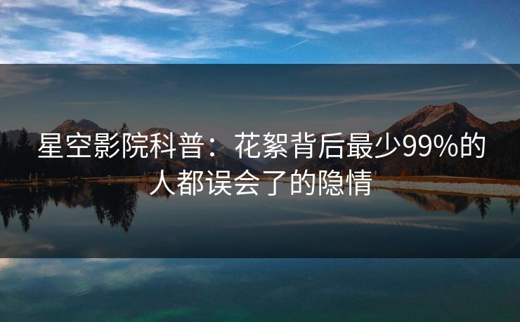 星空影院科普：花絮背后最少99%的人都误会了的隐情