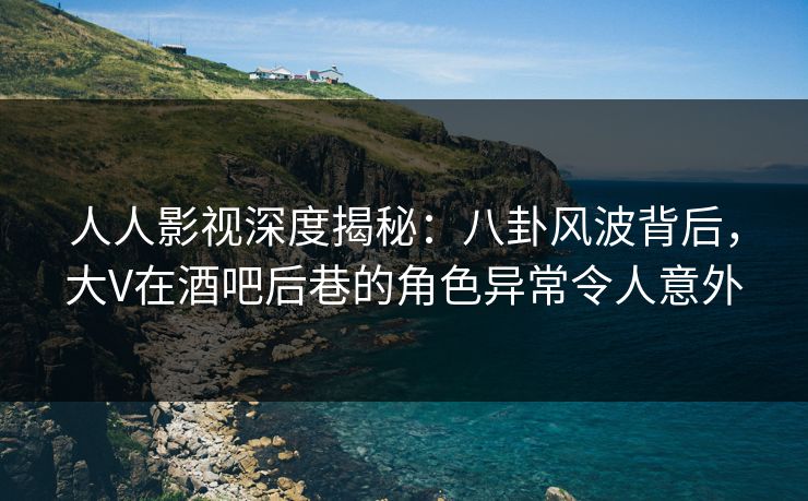 人人影视深度揭秘：八卦风波背后，大V在酒吧后巷的角色异常令人意外