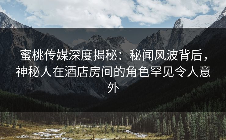 蜜桃传媒深度揭秘：秘闻风波背后，神秘人在酒店房间的角色罕见令人意外